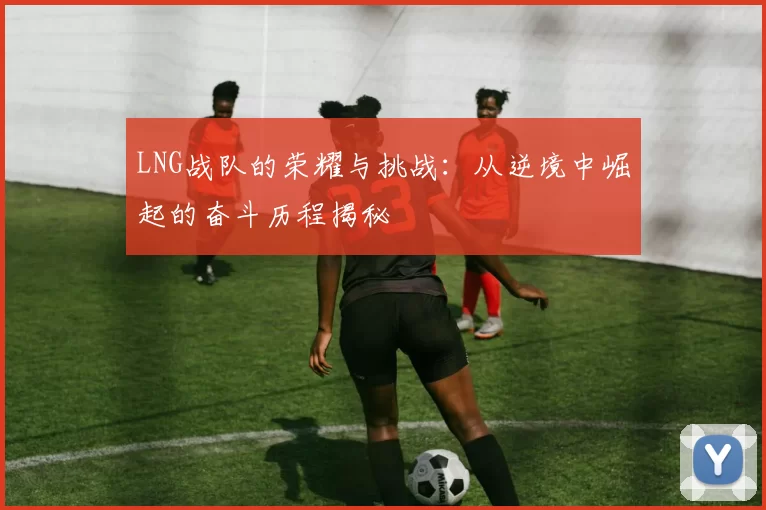 LNG战队的荣耀与挑战：从逆境中崛起的奋斗历程揭秘
