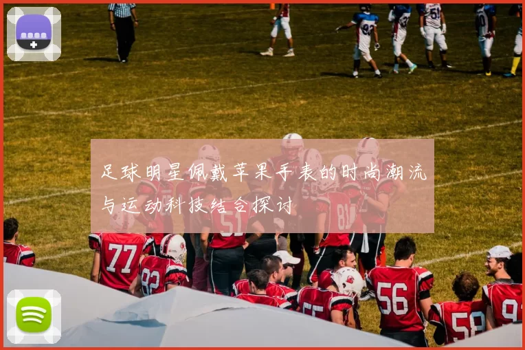 足球明星佩戴苹果手表的时尚潮流与运动科技结合探讨