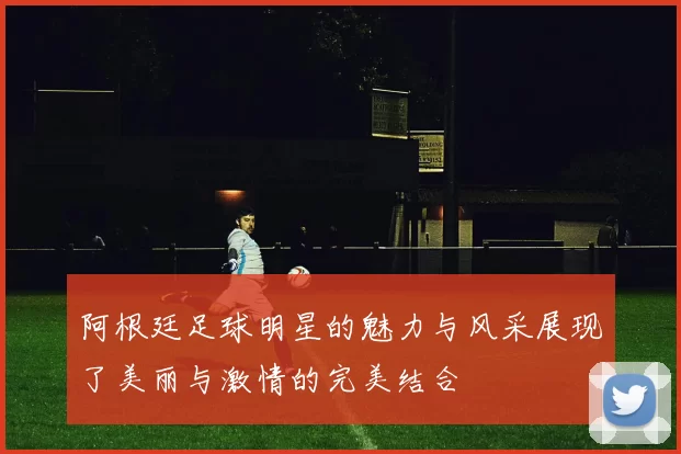 阿根廷足球明星的魅力与风采展现了美丽与激情的完美结合