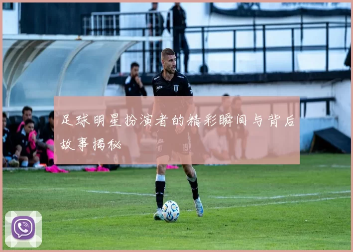 足球明星扮演者的精彩瞬间与背后故事揭秘