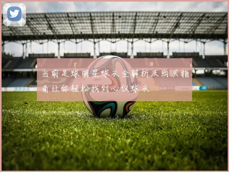 当前足球明星球衣全解析及购买指南让你轻松找到心仪球衣