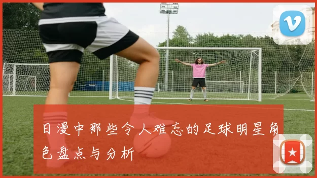 日漫中那些令人难忘的足球明星角色盘点与分析